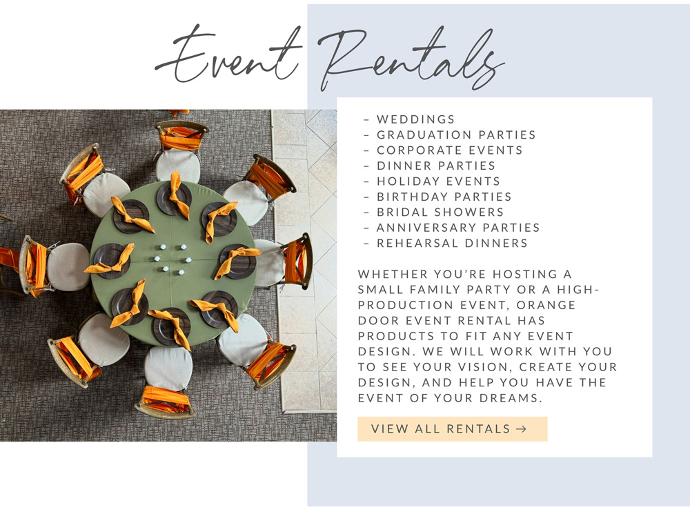 Event Rentals. Services include: Weddings, Graduation Parties, Corporate Events, Dinner Parties, Holiday Events, Birthday Parties, Bridal Showers, Anniversary Parties, and Rehearsal Dinners. Whether you're hosting a small family party or a high-production event, Orange Door Event Rental has products to fit any event design. We will work with you to see your vision, create your design, and help you have the event of your dreams. View All Rentals.